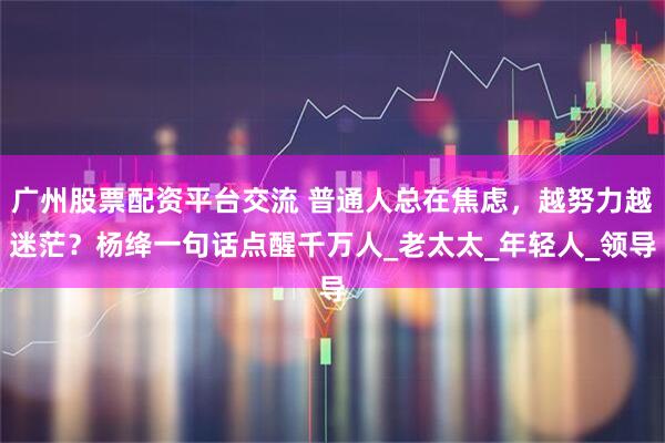 广州股票配资平台交流 普通人总在焦虑，越努力越迷茫？杨绛一句话点醒千万人_老太太_年轻人_领导