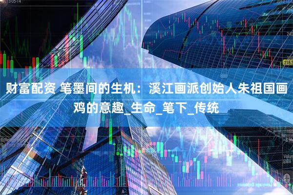 财富配资 笔墨间的生机：溪江画派创始人朱祖国画鸡的意趣_生命_笔下_传统