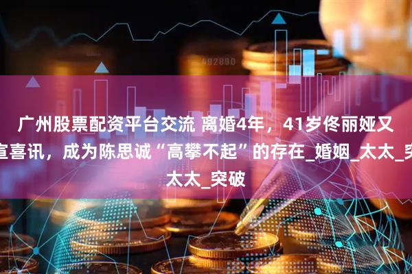 广州股票配资平台交流 离婚4年，41岁佟丽娅又官宣喜讯，成为陈思诚“高攀不起”的存在_婚姻_太太_突破