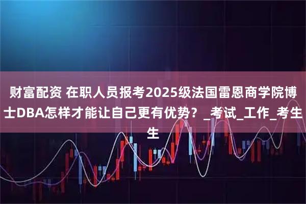 财富配资 在职人员报考2025级法国雷恩商学院博士DBA怎样才能让自己更有优势？_考试_工作_考生