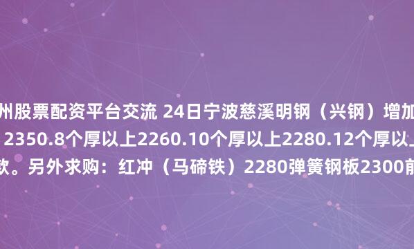 广州股票配资平台交流 24日宁波慈溪明钢（兴钢）增加装柜：镀压2210钢粒 2350.8个厚以上2260.10个厚以上2280.12个厚以上2300.付80%货款。另外求购：红冲（马碲铁）2280弹簧钢板2300前后桥2160.与叶思凯195 2754 7848陈国明13906749973一车起装。