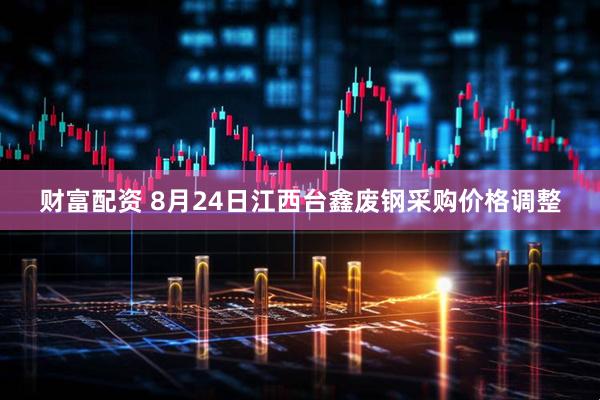 财富配资 8月24日江西台鑫废钢采购价格调整