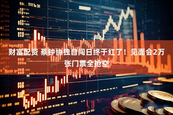 财富配资 蔡钟协独自闯日终于红了！见面会2万张门票全抢空