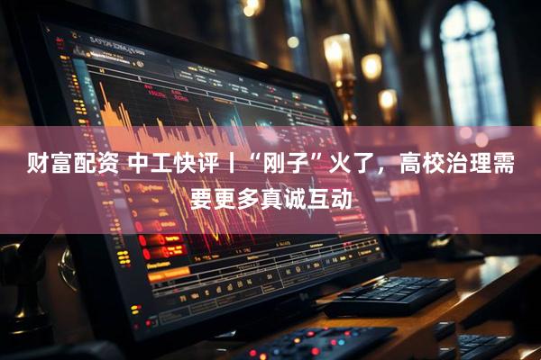 财富配资 中工快评丨“刚子”火了，高校治理需要更多真诚互动