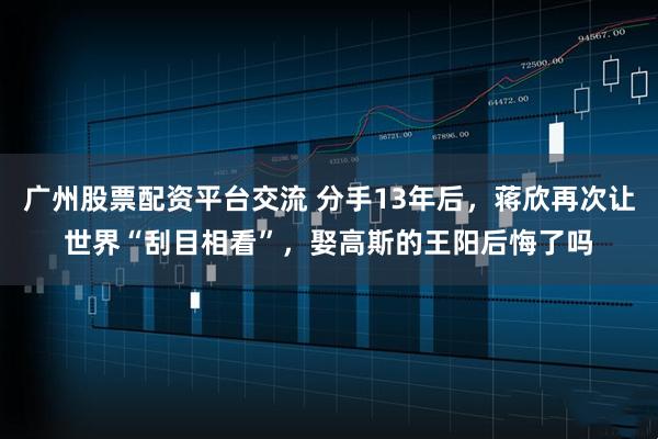 广州股票配资平台交流 分手13年后，蒋欣再次让世界“刮目相看”，娶高斯的王阳后悔了吗