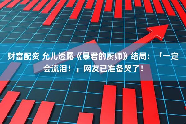 财富配资 允儿透露《暴君的厨师》结局：「一定会流泪！」网友已准备哭了！
