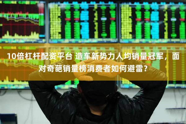 10倍杠杆配资平台 造车新势力人均销量冠军，面对奇葩销量榜消费者如何避雷？