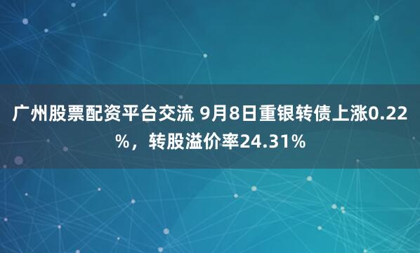 广州股票配资平台交流 9月8日重银转债上涨0.22%，转股溢价率24.31%