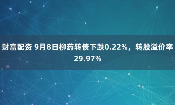 财富配资 9月8日柳药转债下跌0.22%，转股溢价率29.97%