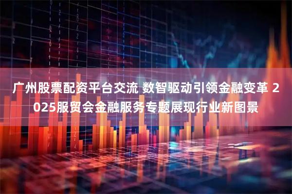 广州股票配资平台交流 数智驱动引领金融变革 2025服贸会金融服务专题展现行业新图景