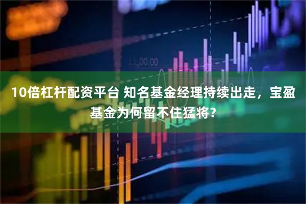 10倍杠杆配资平台 知名基金经理持续出走，宝盈基金为何留不住猛将？