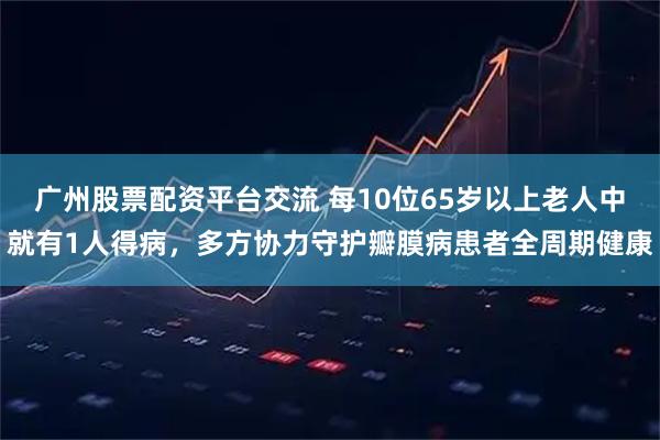 广州股票配资平台交流 每10位65岁以上老人中就有1人得病，多方协力守护瓣膜病患者全周期健康