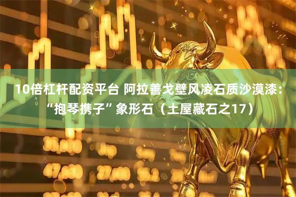 10倍杠杆配资平台 阿拉善戈壁风凌石质沙漠漆：“抱琴携子”象形石（土屋藏石之17）