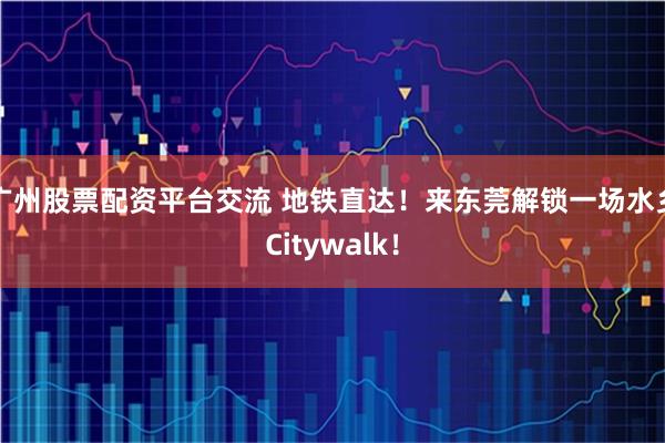 广州股票配资平台交流 地铁直达！来东莞解锁一场水乡Citywalk！
