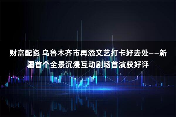 财富配资 乌鲁木齐市再添文艺打卡好去处——新疆首个全景沉浸互动剧场首演获好评