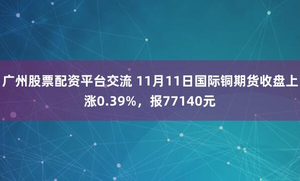 广州股票配资平台交流 11月11日国际铜期货收盘上涨0.39%，报77140元