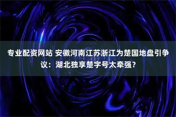 专业配资网站 安徽河南江苏浙江为楚国地盘引争议：湖北独享楚字号太牵强？