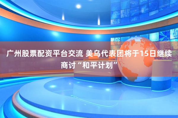 广州股票配资平台交流 美乌代表团将于15日继续商讨“和平计划”