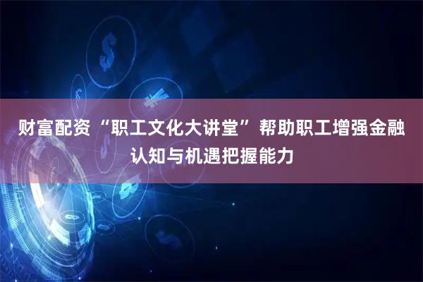 财富配资 “职工文化大讲堂” 帮助职工增强金融认知与机遇把握能力
