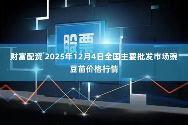 财富配资 2025年12月4日全国主要批发市场豌豆苗价格行情