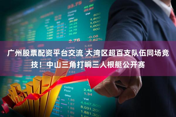 广州股票配资平台交流 大湾区超百支队伍同场竞技！中山三角打响三人根艇公开赛