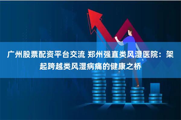 广州股票配资平台交流 郑州强直类风湿医院：架起跨越类风湿病痛的健康之桥