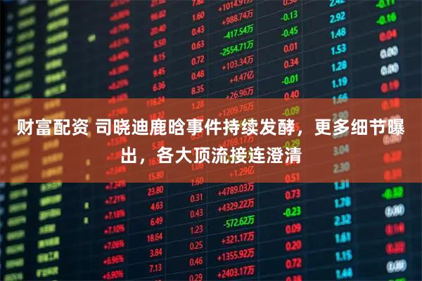 财富配资 司晓迪鹿晗事件持续发酵，更多细节曝出，各大顶流接连澄清