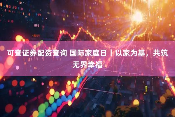 可查证券配资查询 国际家庭日丨以家为基，共筑无界幸福
