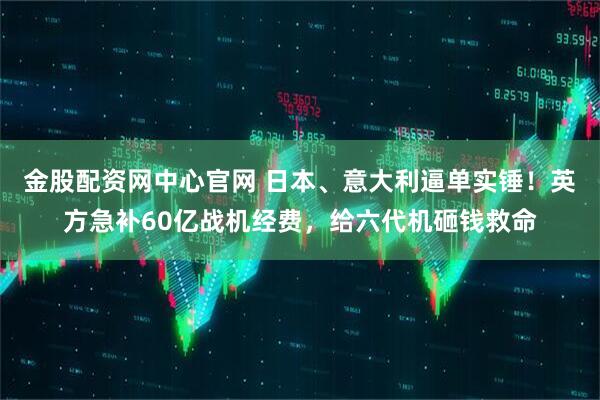 金股配资网中心官网 日本、意大利逼单实锤!英方急补60亿战机经费,给六代机砸钱救命