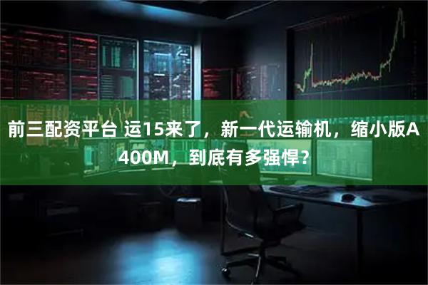 前三配资平台 运15来了，新一代运输机，缩小版A400M，到底有多强悍？